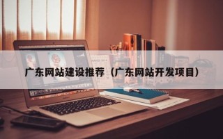邵阳广东网站建设推荐（广东网站开发项目）
