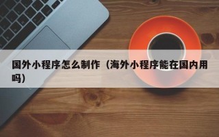 邵阳国外小程序怎么制作（海外小程序能在国内用吗）