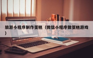 邵阳旅游小程序制作蛋糕（微信小程序做蛋糕游戏）